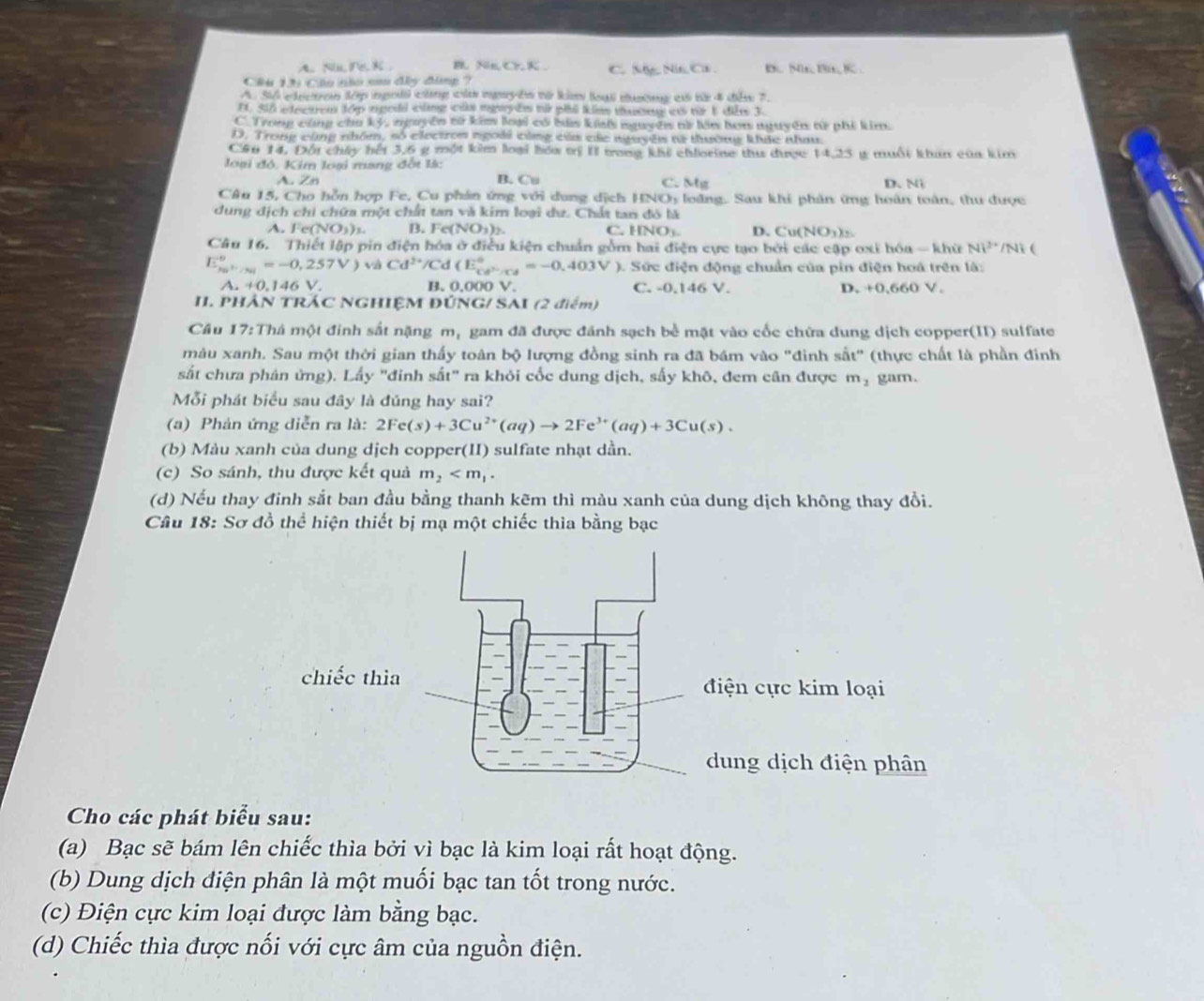 A. Nu, Pe, K . B Na,Cr,K.
Ciu L6 Câu nào cm đây đâng ? C. Ny Ni C . D.. 5, B, K
A S0 edecro tớp ingodi cng cd ngêm từ ki loại custg a từ 4 câm 7.
I Si6 electrem đớp tgodi cũng củm mgyêm từ phố kim tasess io từ 1 dễm 3.
C. Trong cùng chu ký, nguyên tử kim loại có bứa kih nguyê tử lên hơn nguyên từ phí kim.
D. Trong cũng nhóm, số electron ngoài cùng của các nguyês từ thường khực nhau
Căn 14, Đối chấy hết 3,6 g một kim loại bóa trị II trong khi chlorine thư được 14,25 g muối khan của kim
loại đó. Kim loại mang đốt là:
A. Zn B. Cu C. Mg D、Ni
Câu 15, Cho hỗn hợp Fe, Cu phản ứng với dung dịch HNOs loàng. Sau khi phân ứng hoàn toàn, thu được
dung địch chi chứa một chất tan và kim loại dư. Chất tan đó là
A. Fe(NO_3)_3 B. 1 c(NO_3)_2 C. HNOy D. Cu(NO_3)_2
Câu 16. Thiết lập pin điện hóa ở điều kiện chuẩn gồm hai điện cực tạo bởi các cập oxỉ hóa - khữ NP^(3+) /Ni
E_ka^n/sendarray =-0,257V) và Cd^(2+)/Cd (E_ce^(3-)/cd^circ =-0.403V ). Sức điện động chuẩn của pin điện hoá trên là:
A.+0.146V
B. 0.000V. C. -0.146 V. D +0.660V
II. PHÁN TRÁC NGHIỆM ĐÚNG/ SAI (2 điểm)
Cầu 17:Thá một đinh sắt nặng m, gam đã được đánh sạch bể mặt vào cốc chứa dung dịch copper(II) sulfate
màu xanh. Sau một thời gian thấy toàn bộ lượng đồng sinh ra đã bám vào "đinh sắt" (thực chất là phần đinh
sắt chưa phản ứng). Lấy "đinh sắt" ra khỏi cốc dung dịch, sấy khô, đem cân được m_2 gam.
Mỗi phát biểu sau đây là đúng hay sai?
(a) Phản ứng diễn ra là: 2Fe(s)+3Cu^(2+)(aq)to 2Fe^(3+)(aq)+3Cu(s).
(b) Màu xanh của dung dịch copper(II) sulfate nhạt dần.
(c) So sánh, thu được kết quả m_2
(d) Nếu thay đinh sắt ban đầu bằng thanh kẽm thì màu xanh của dung dịch không thay đồi.
Câu 18: Sơ đồ thể hiện thiết bị mạ một chiếc thia bằng bạc
Cho các phát biểu sau:
(a) Bạc sẽ bám lên chiếc thìa bởi vì bạc là kim loại rất hoạt động.
(b)  Dung dịch điện phân là một muối bạc tan tốt trong nước.
(c) Điện cực kim loại được làm bằng bạc.
(d) Chiếc thìa được nối với cực âm của nguồn điện.