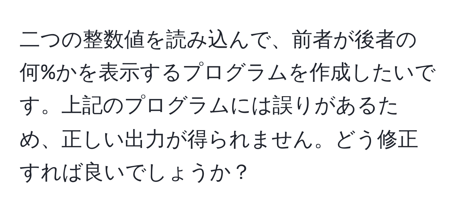 二つの整数値を読み込んで、前者が後者の何%かを表示するプログラムを作成したいです。上記のプログラムには誤りがあるため、正しい出力が得られません。どう修正すれば良いでしょうか？