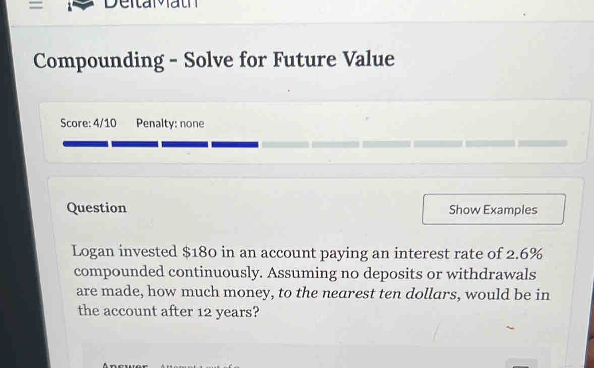 = 
Deitaath 
Compounding - Solve for Future Value 
Score: 4/10 Penalty: none 
Question Show Examples 
Logan invested $180 in an account paying an interest rate of 2.6%
compounded continuously. Assuming no deposits or withdrawals 
are made, how much money, to the nearest ten dollars, would be in 
the account after 12 years?