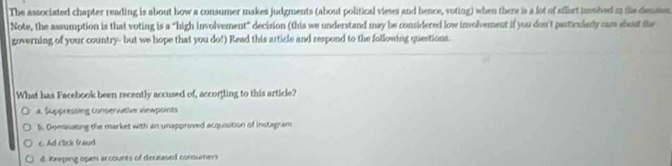 The associated chapter reading is about how a consumer makes judgments (about political views and bence, voting) when there is a lot of sffort involved in the decasio
Note, the assumption is that voting is a “high involvement” decision (this we understand may be considered low involvement if you don't particularly cam about th
governing of your country- but we hope that you dof) Read this article and respond to the following questions.
What has Facebook been recently accused of, accorfling to this article?
a. Suppressing conservative viewpoints
b. Dominating the market with an unapproved acquisition of Instagram
c Ad click fraud
d. Keeping open arcounts of deceased conoumers