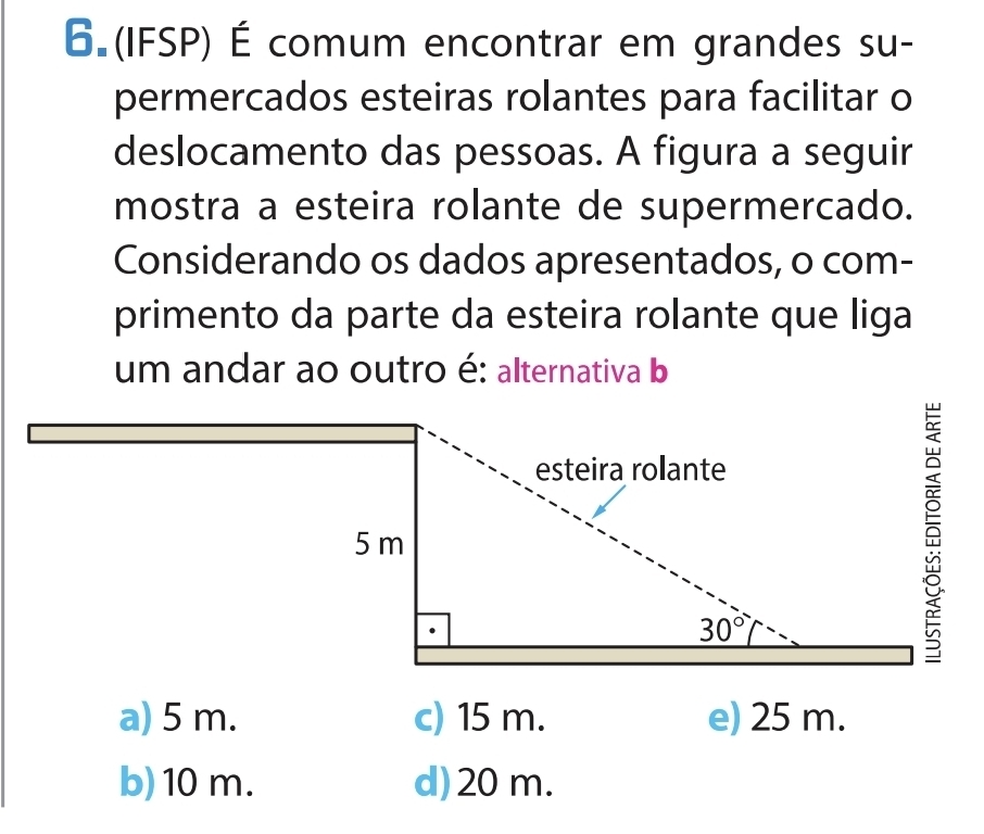 6 (IFSP) É comum encontrar em grandes su-
permercados esteiras rolantes para facilitar o
deslocamento das pessoas. A figura a seguir
mostra a esteira rolante de supermercado.
Considerando os dados apresentados, o com-
primento da parte da esteira rolante que liga
um andar ao outro é: alternativa b
b)10 m. d)20 m.