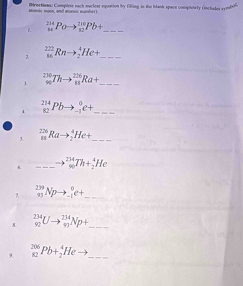 Directions: Complete each nuclear equation by filling in the blank space completely (includes symbol, 
atomic mass, and atomic number). 
1. _(84)^(214)Poto _(82)^(210)Pb+. _ 
2. _(86)^(222)Rnto _2^(4He+. _ 
3. _(90)^(230)Thto _(88)^(226)Ra+. _ x_□)
4. _(82)^(214)Pbto _(-1)^0e+ _ 
5. _(88)^(226)Rato _2^(4He+ _ 
6. _ )_ _ to __ _(90)^(234)Th+_2^(4He
7. _(93)^(239)Npto _(-1)^0e+ _ 
8. _(92)^(234)Uto _(93)^(234)Np+ _ 
9. _(82)^(206)Pb+_2^4He _ ) _