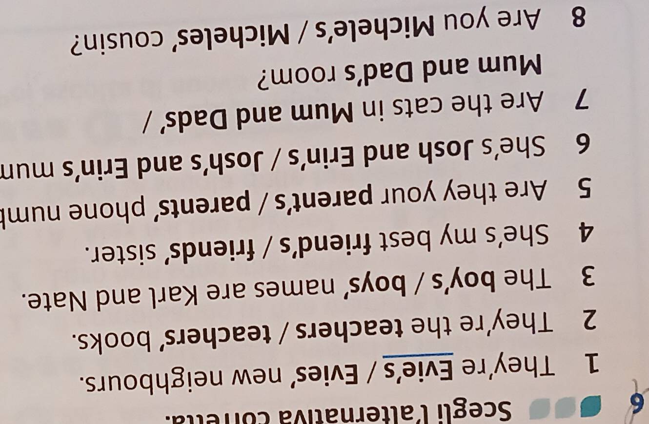 Scegli lalternátiva corrella. 
1 They’re Evie’s / Evies’ new neighbours. 
2 They’re the teachers / teachers’ books. 
3 The boy’s / boys’ names are Karl and Nate. 
4 She's my best friend’s / friends’ sister. 
5 Are they your parent's / parents' phone numb 
6 She’s Josh and Erin’s / Josh’s and Erin’s mun 
7 Are the cats in Mum and Dads' / 
Mum and Dad's room? 
8 Are you Michele’s / Micheles’ cousin?