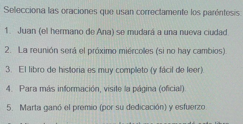 Selecciona las oraciones que usan correctamente los paréntesis:
1. Juan (el hermano de Ana) se mudará a una nueva ciudad.
2. La reunión será el próximo miércoles (si no hay cambios).
3. El libro de historia es muy completo (y fácil de leer).
4. Para más información, visite la página (oficial).
5. Marta ganó el premio (por su dedicación) y esfuerzo.