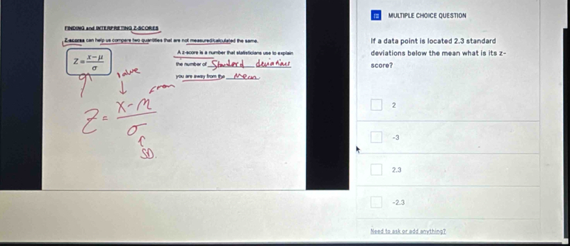 QUESTION
FINDING and INTERPRETING Z-SCORES
Z scorss can help us compare two quantities that are not measured/calculated the same. If a data point is located 2.3 standard
A z-score is a number that statisticians use to explain deviations below the mean what is its z -
Z= (x-mu )/sigma   the number of score?
you are away from the
2
-3
2.3
-2.3
Need to ask or add anything?