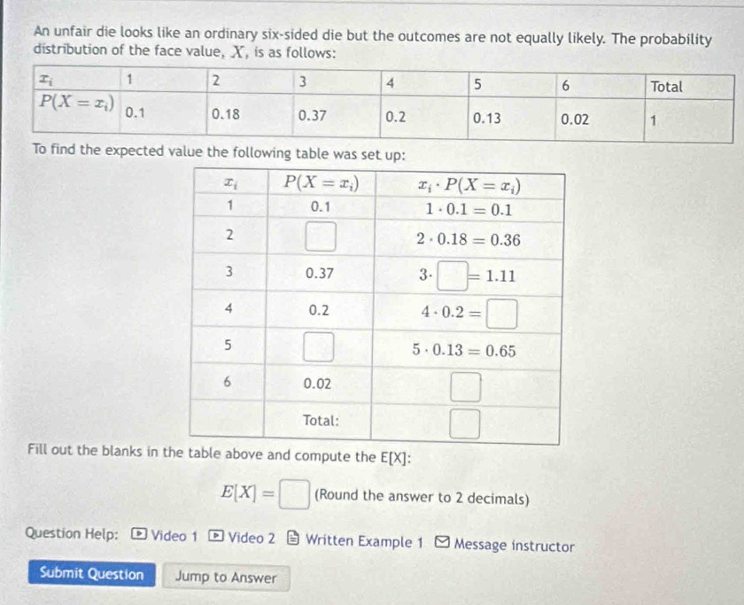 An unfair die looks like an ordinary six-sided die but the outcomes are not equally likely. The probability
distribution of the face value, X, is as follows:
value the following table was set up:
Fill out the blanks in ve and compute the E[X]:
E[X]=□ (Round the answer to 2 decimals)
Question Help:  Video 1  Video 2 5 Written Example 1 - Message instructor
Submit Question Jump to Answer