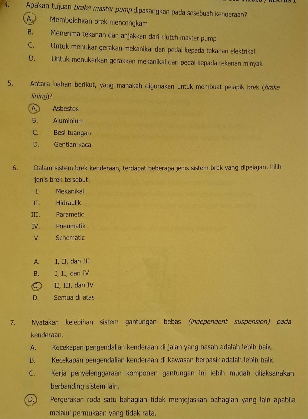 Apakah tujuan brake master pump dipasangkan pada sesebuah kenderaan?
A. Membolehkan brek mencengkam
B. Menerima tekanan dan anjakkan dari clutch master pump
C. Untuk menukar gerakan mekanikal dari pedal kepada tekanan elektrikal
D. Untuk menukarkan gerakkan mekanikal dari pedal kepada tekanan minyak
5. Antara bahan berikut, yang manakah digunakan untuk membuat pelapik brek (brake
lining)?
A. Asbestos
B. Aluminium
C. Besi tuangan
D. Gentian kaca
6. Dalam sistem brek kenderaan, terdapat beberapa jenis sistem brek yang dipelajari. Pilih
jenis brek tersebut:
I. Mekanikal
II. Hidraulik
III. Parametic
IV. Pneumatik
V. Schematic
A. I, II, dan III
B. I, II, dan IV
II, III, dan IV
D. Semua di atas
7. Nyatakan kelebihan sistem gantungan bebas (independent suspension) pada
kenderaan.
A. Kecekapan pengendalian kenderaan di jalan yang basah adalah lebih baik.
B. Kecekapan pengendalian kenderaan di kawasan berpasir adalah lebih baik.
C. Kerja penyelenggaraan komponen gantungan ini lebih mudah dilaksanakan
berbanding sistem lain.
D.) Pergerakan roda satu bahagian tidak menjejaskan bahagian yang lain apabila
melalui permukaan yang tidak rata.