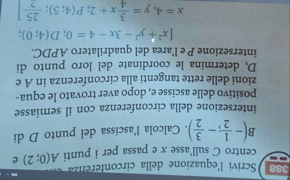 97% 
388 Scrivi l'equazione della circonferenza 
centro C sull'asse x e passa per i punti A(0;2) e
B(- 1/2 ;- 3/2 ). Calcola l’ascissa del punto D di 
intersezione della circonferenza con il semiasse 
positivo delle ascisse e, dopo aver trovato le equa- 
zioni delle rette tangenti alla circonferenza in A e 
D, determina le coordinate del loro punto di 
intersezione P e l’area del quadrilatero APDC.
[x^2+y^2-3x-4=0;D(4;0);
x=4,y= 3/4 x+2;P(4;5); 25/2 ]
