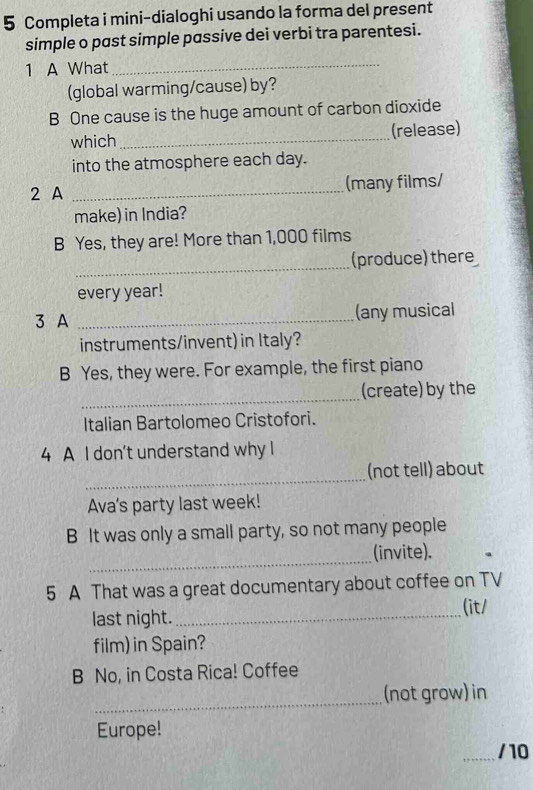 Completa i mini-dialoghi usando la forma del present 
simple o past simple passive dei verbi tra parentesi. 
1 A What_ 
(global warming/cause) by? 
B One cause is the huge amount of carbon dioxide 
which_ (release) 
into the atmosphere each day. 
2 A _(many films/ 
make) in India? 
B Yes, they are! More than 1,000 films 
_ 
(produce) there 
every year! 
3 A _(any musical 
instruments/invent) in Italy? 
B Yes, they were. For example, the first piano 
_ 
(create) by the 
Italian Bartolomeo Cristofori. 
4 A I don't understand why I 
_ 
(not tell) about 
Ava's party last week! 
B It was only a small party, so not many people 
_ 
(invite). 
5 A That was a great documentary about coffee on TV 
last night._ 
(it/ 
film) in Spain? 
B No, in Costa Rica! Coffee 
_ 
(not grow) in 
Europe! 
/10