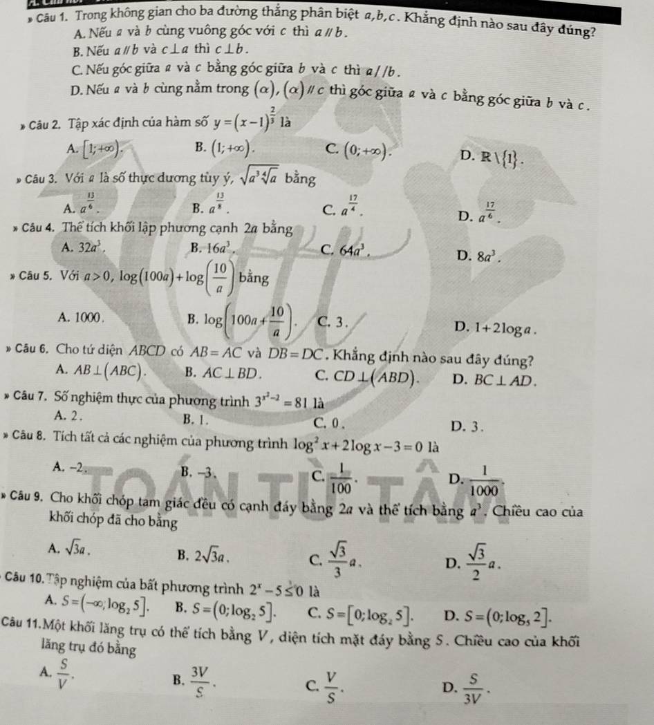 Trong không gian cho ba đường thắng phân biệt a,b,c . Khẳng định nào sau đây đúng?
A. Nếu # và b cùng vuông góc với c thì aparallel b.
B. Nếu aparallel b và c⊥ a thì c⊥ b.
C. Nếu góc giữa a và c bằng góc giữa b và c thì a/ /b .
D. Nếu a và b cùng nằm trong (α), (alpha )parallel c thì góc giữa a và c bằng góc giữa b và c .
* Câu 2. Tập xác định của hàm số y=(x-1)^ 2/3  là
A. [1;+∈fty ). B. (1;+∈fty ). C. (0;+∈fty ). D. Rvee  1 .
# Câu 3. Với # là số thực dương tùy y',sqrt(a^3sqrt [4]a) bằng
A. a^(frac 13)6. a^(frac 13)8. a^(frac 17)4.
B.
C.
D. a^(frac 17)6.
* Câu 4. Thể tích khối lập phương cạnh 24 bằng
A. 32a^3. B. 16a^3. C. 64a^3.
D. 8a^3.
* Câu 5. Với a>0,log (100a)+log ( 10/a ) bằng
A. 1000 . B. log (100a+ 10/a ). C. 3 . D. 1+21 og a .
* Câu 6. Cho tứ diện ABCD có AB=AC và DB=DC. Khẳng định nào sau đây đúng?
A. AB⊥ (ABC). B. AC⊥ BD. C. CD⊥ (ABD). D. BC⊥ AD.
* Câu 7. Số nghiệm thực của phương trình 3^(x^2)-2=81 là
A. 2 . B. 1. C. 0 . D. 3.
* Câu 8. Tích tất cả các nghiệm của phương trình log^2x+2log x-3=0 là
A. -2. B. -3. C.  1/100 .
D.  1/1000 .
* Câu 9. Cho khối chóp tam giác đều có cạnh đáy bằng 2a và thể tích bằng a^3 , Chiều cao của
khối chóp đã cho bằng
A. sqrt(3)a.
B. 2sqrt(3)a.
C.  sqrt(3)/3 a.  sqrt(3)/2 a.
D.
Câu 10. Tập nghiệm của bất phương trình 2^x-5≤ 0 là
A. S=(-∈fty ,log _25]. B. S=(0;log _25]. C. S=[0;log _25]. D. S=(0;log _52].
Câu 11.Một khối lăng trụ có thể tích bằng V, diện tích mặt đáy bằng S. Chiều cao của khối
lăng trụ đó bằng
A.  S/V .
B.  3V/S .  V/S .  S/3V .
C.
D.