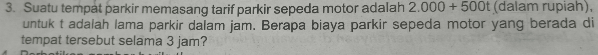 Suatu tempat parkir memasang tarif parkir sepeda motor adalah 2.000+500t (dalam rupiah), 
untuk t adalah lama parkir dalam jam. Berapa biaya parkir sepeda motor yang berada di 
tempat tersebut selama 3 jam?