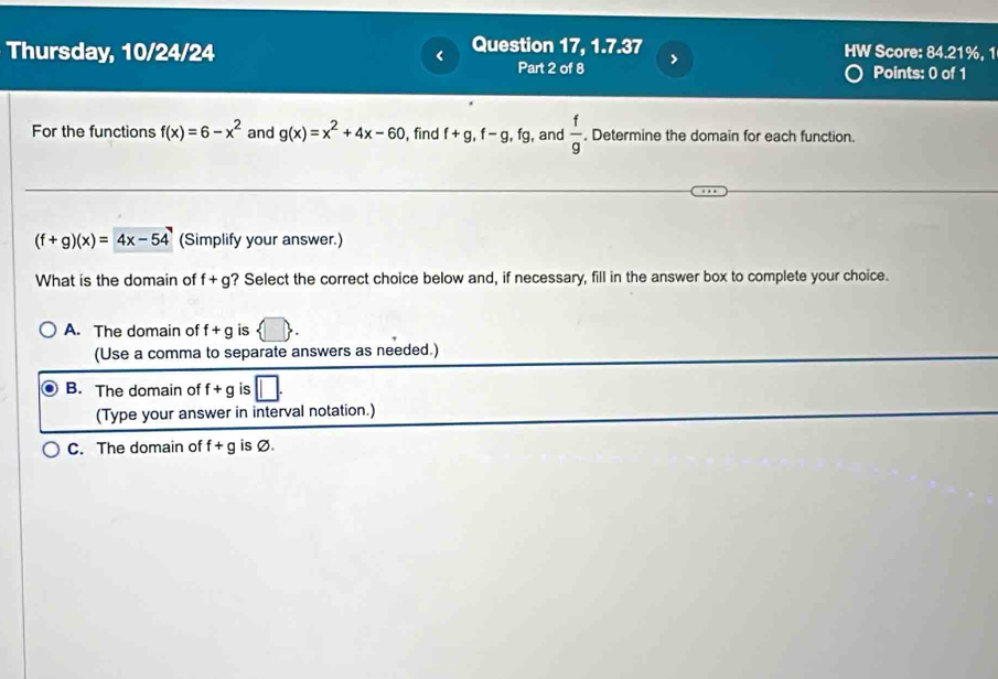 Question 17, 1.7.37 HW Score: 84.21%, 1
Thursday, 10/24/24 Points: 0 of 1
Part 2 of 8
For the functions f(x)=6-x^2 and g(x)=x^2+4x-60 , find f+g, f-g, fg , and  f/g . Determine the domain for each function.
(f+g)(x)=4x-54 (Simplify your answer.)
What is the domain of f+g ? Select the correct choice below and, if necessary, fill in the answer box to complete your choice.
A. The domain of f+g is
(Use a comma to separate answers as needed.)
B. The domain of f+g is
(Type your answer in interval notation.)
C. The domain of f+g is Ø.