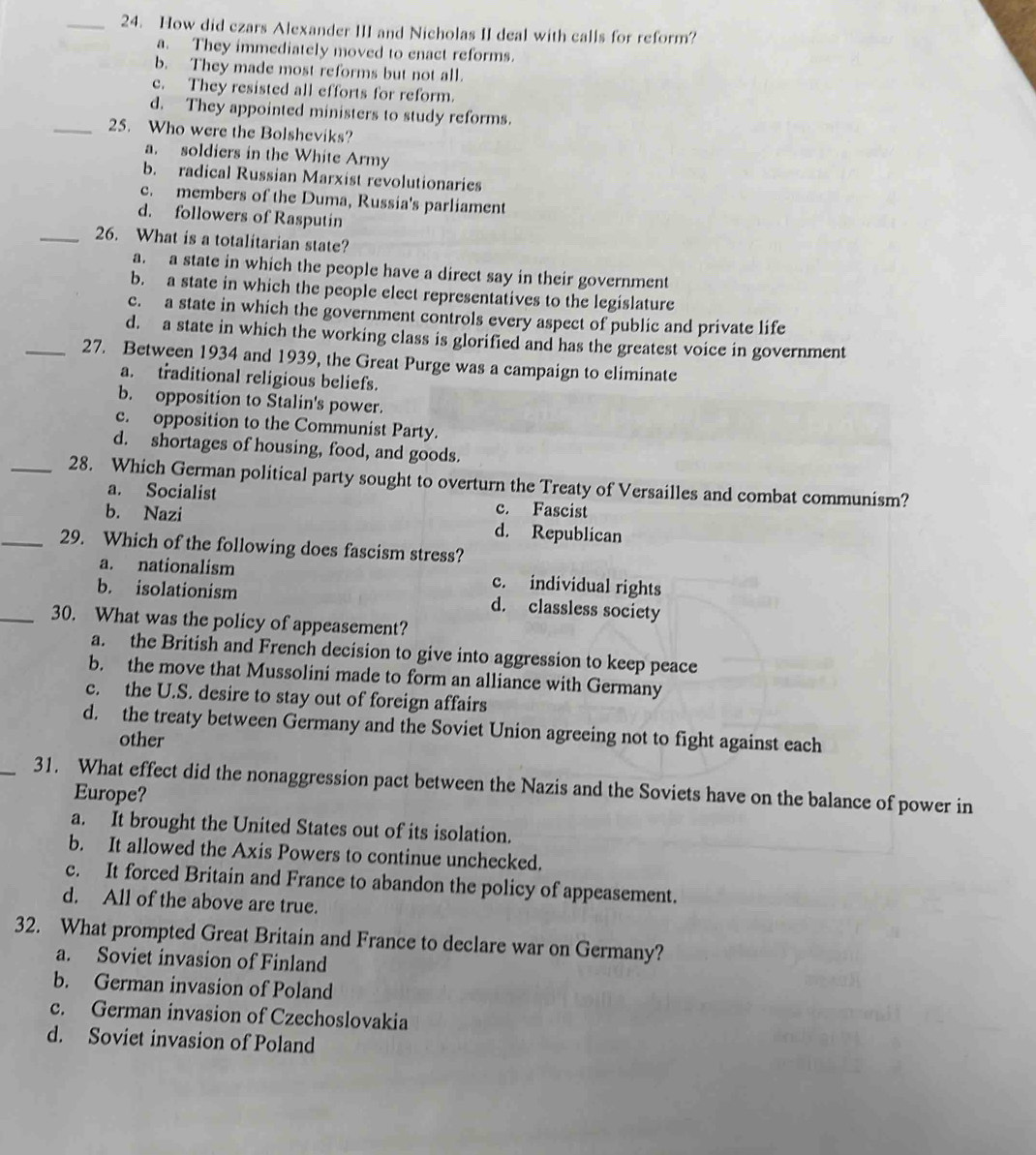 How did czars Alexander III and Nicholas II deal with calls for reform?
a. They immediately moved to enact reforms.
b. They made most reforms but not all.
c. They resisted all efforts for reform.
d. They appointed ministers to study reforms.
_25. Who were the Bolsheviks?
a. soldiers in the White Army
b. radical Russian Marxist revolutionaries
c. members of the Duma, Russia's parliament
d. followers of Rasputin
_26. What is a totalitarian state?
a. a state in which the people have a direct say in their government
b. a state in which the people elect representatives to the legislature
c. a state in which the government controls every aspect of public and private life
d. a state in which the working class is glorified and has the greatest voice in government
_27. Between 1934 and 1939, the Great Purge was a campaign to eliminate
a. traditional religious beliefs.
b. opposition to Stalin's power.
c. opposition to the Communist Party.
d. shortages of housing, food, and goods.
_28. Which German political party sought to overturn the Treaty of Versailles and combat communism?
a. Socialist c. Fascist
b. Nazi d. Republican
_29. Which of the following does fascism stress?
a. nationalism c. individual rights
b. isolationism d. classless society
_30. What was the policy of appeasement?
a. the British and French decision to give into aggression to keep peace
b. the move that Mussolini made to form an alliance with Germany
c. the U.S. desire to stay out of foreign affairs
d. the treaty between Germany and the Soviet Union agreeing not to fight against each
other
_31. What effect did the nonaggression pact between the Nazis and the Soviets have on the balance of power in
Europe?
a. It brought the United States out of its isolation.
b. It allowed the Axis Powers to continue unchecked.
c. It forced Britain and France to abandon the policy of appeasement.
d. All of the above are true.
32. What prompted Great Britain and France to declare war on Germany?
a. Soviet invasion of Finland
b. German invasion of Poland
c. German invasion of Czechoslovakia
d. Soviet invasion of Poland