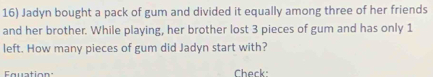 Jadyn bought a pack of gum and divided it equally among three of her friends 
and her brother. While playing, her brother lost 3 pieces of gum and has only 1
left. How many pieces of gum did Jadyn start with? 
Equation: Check