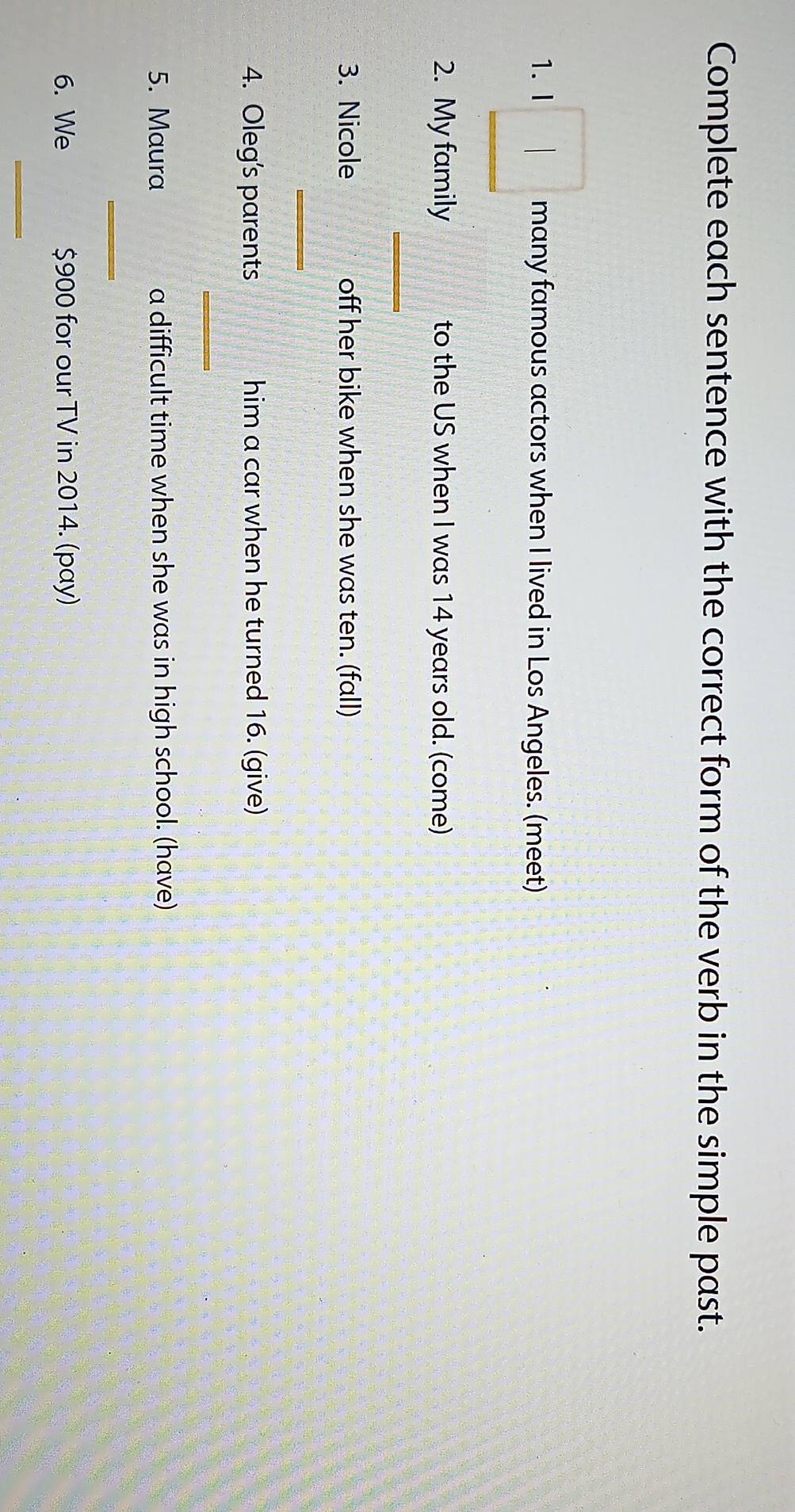 Complete each sentence with the correct form of the verb in the simple past. 
1. I many famous actors when I lived in Los Angeles. (meet) 
2. My family to the US when I was 14 years old. (come) 
_ 
3. Nicole off her bike when she was ten. (fall) 
_ 
4. Oleg’s parents him a car when he turned 16. (give) 
_ 
5. Maura a difficult time when she was in high school. (have) 
_ 
6. We $900 for our TV in 2014. (pay) 
_