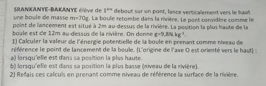 SRANKANYE-BAKANYE élève de 1^(are) debout sur un pont, lance verticalement vers le haut 
une boule de masse m=70g. La boule retombe dans la rivière. Le pont considère comme le 
point de lancement est situé à 2m au-dessus de la rivière. La position la plus haute de la 
boule est de 12m au-dessus de la rivière. On donne g=9,8N.kg^(-1). 
1) Calculer la valeur de l'énergie potentielle de la boule en prenant comme niveau de 
référence le point de lancement de la boule. (L'origine de l'axe O est orienté vers le haut) : 
a) lorsqu’elle est dans sa position la plus haute. 
b) lorsqu'elle est dans sa position la plus basse (niveau de la rivière). 
2) Refais ces calculs en prenant comme niveau de référence la surface de la rivière.