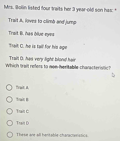 Mrs. Bolin listed four traits her 3 year -old son has: *
Trait A. loves to climb and jump
Trait B. has blue eyes
Trait C. he is tall for his age
Trait D. has very light blond hair
Which trait refers to non-heritable characteristic?
Trait A
Trait B
Trait C
Trait D
These are all heritable characteristics.