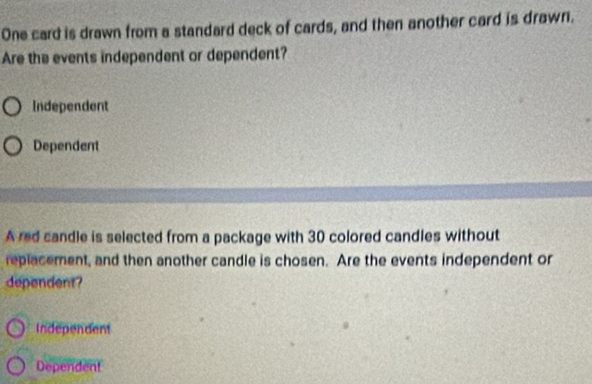 One card is drawn from a standard deck of cards, and then another card is drawn.
Are the events independent or dependent?
Independent
Dependent
A red candle is selected from a package with 30 colored candles without
replacement, and then another candle is chosen. Are the events independent or
dependent?
Independent
Dependent