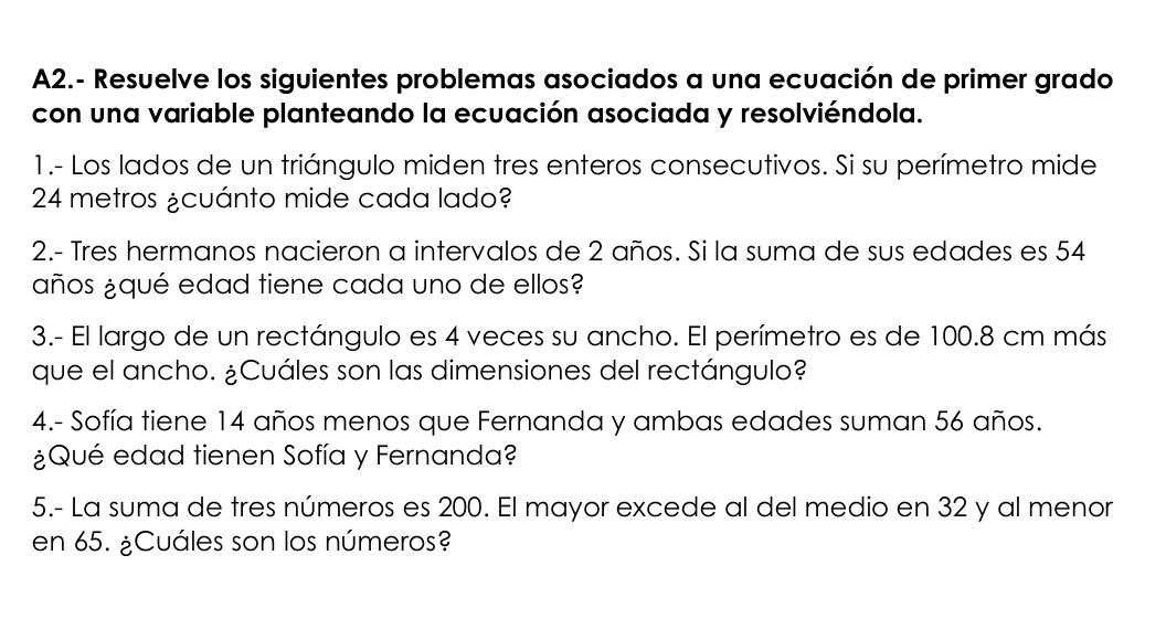 A2.- Resuelve los siguientes problemas asociados a una ecuación de primer grado 
con una variable planteando la ecuación asociada y resolviéndola. 
1.- Los lados de un triángulo miden tres enteros consecutivos. Si su perímetro mide
24 metros ¿cuánto mide cada lado? 
2.- Tres hermanos nacieron a intervalos de 2 años. Si la suma de sus edades es 54
años ¿qué edad tiene cada uno de ellos? 
3.- El largo de un rectángulo es 4 veces su ancho. El perímetro es de 100.8 cm más 
que el ancho. ¿Cuáles son las dimensiones del rectángulo? 
4.- Sofía tiene 14 años menos que Fernanda y ambas edades suman 56 años. 
¿Qué edad tienen Sofía y Fernanda? 
5.- La suma de tres números es 200. El mayor excede al del medio en 32 y al menor 
en 65. ¿Cuáles son los números?