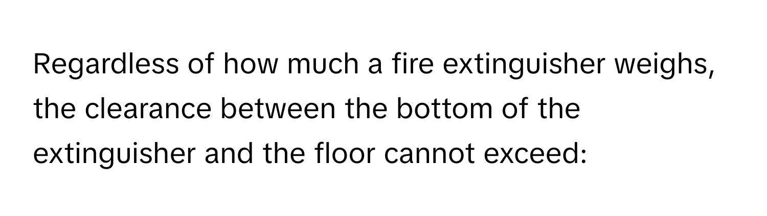 Regardless of how much a fire extinguisher weighs, the clearance between the bottom of the extinguisher and the floor cannot exceed: