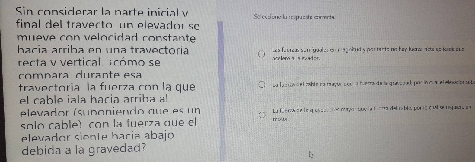 Sin considerar la parte inicial v
Seleccione la respuesta correcta.
final del travecto. un elevador se
mueve con velocidad constante
hacia arriba en una travectoria Las fuerzas son iguales en magnitud y por tanto no hay fuerza neta aplicada que
recta v vertical. ;cómo se acelere al elevador.
compara durante esa
travectoria la fuerza con la que La fuerza del cable es mayor que la fuerza de la gravedad, por lo cual el elevador sub
el cable iala hacia arriba al
elevador (suponiendo que es un La fuerza de la gravedad es mayor que la fuerza del cable, por lo cual se requiere un
solo cable). con la fuerza que el
motor.
elevador siente hacia abajo
debida a la gravedad?