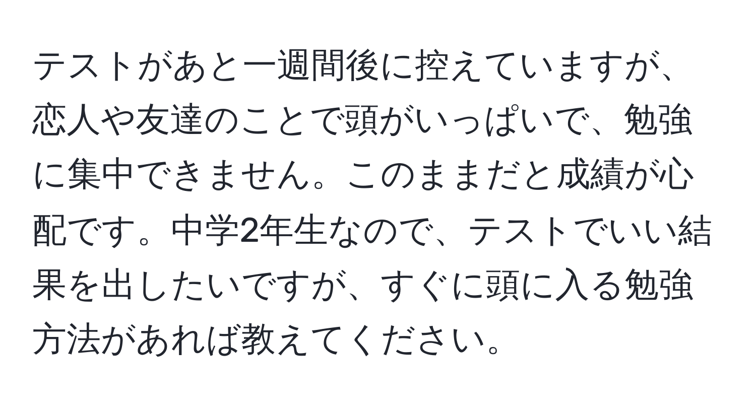 テストがあと一週間後に控えていますが、恋人や友達のことで頭がいっぱいで、勉強に集中できません。このままだと成績が心配です。中学2年生なので、テストでいい結果を出したいですが、すぐに頭に入る勉強方法があれば教えてください。