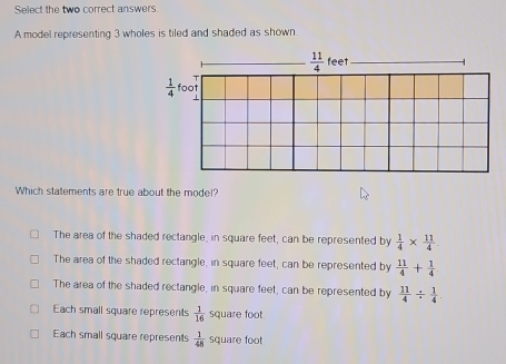 Select the two correct answers.
A model representing 3 wholes is tiled and shaded as shown
Which statements are true about the model?
The area of the shaded rectangle, in square feet, can be represented by  1/4 *  11/4 
The area of the shaded rectangle, in square feet, can be represented by  11/4 + 1/4 
The area of the shaded rectangle, in square feet, can be represented by  11/4 /  1/4 
Each small square represents  1/16  square foot.
Each small square represents  1/48  square foot