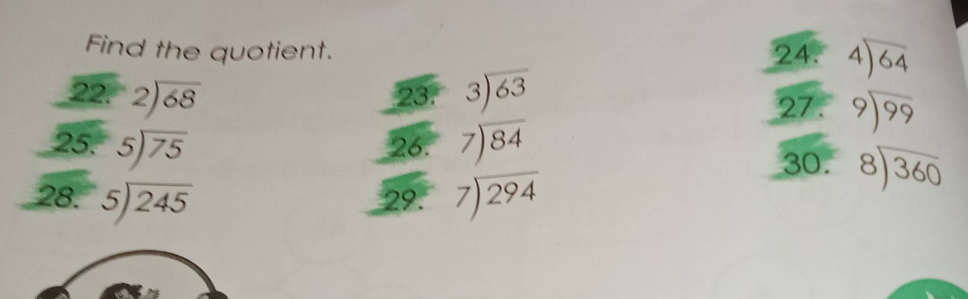 Find the quotient. 24. beginarrayr 4encloselongdiv 64endarray
22. beginarrayr 2encloselongdiv 68endarray 23. beginarrayr 3encloselongdiv 63endarray
27. beginarrayr 9encloselongdiv 99endarray
25. beginarrayr 5encloselongdiv 75endarray 26. beginarrayr 7encloselongdiv 84endarray
28. beginarrayr 5encloselongdiv 245endarray 29. beginarrayr 7encloselongdiv 294endarray
30. beginarrayr 8encloselongdiv 360endarray