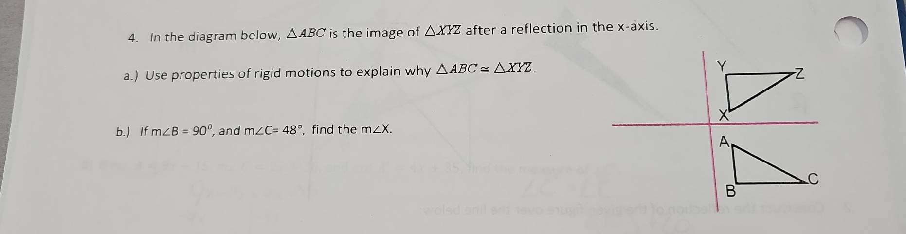 In the diagram below, △ ABC is the image of △ XYZ after a reflection in the x-axis. 
a.) Use properties of rigid motions to explain why △ ABC≌ △ XYZ. 
b.) If m∠ B=90° , and m∠ C=48° , find the m∠ X.