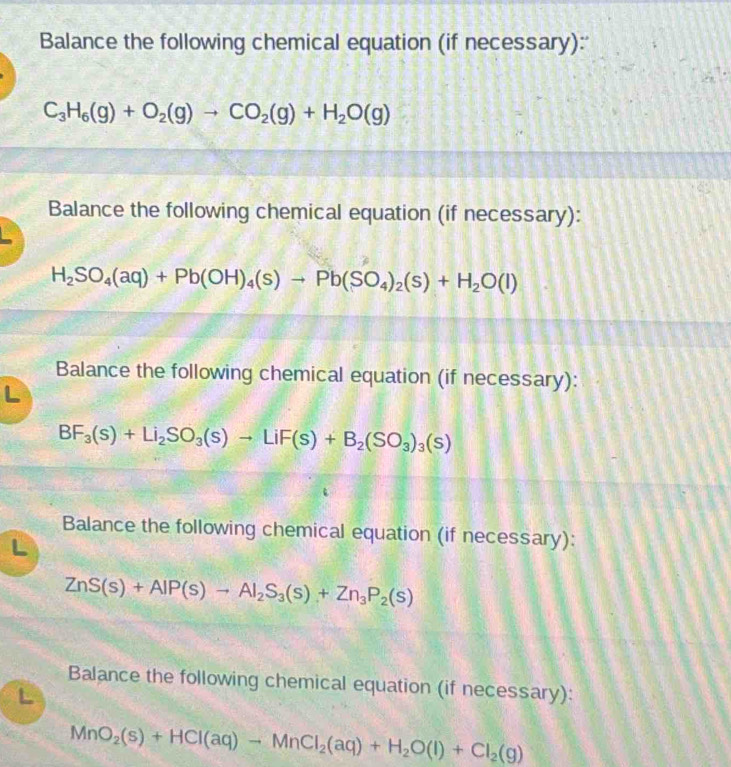 Balance the following chemical equation (if necessary):'
C_3H_6(g)+O_2(g)to CO_2(g)+H_2O(g)
Balance the following chemical equation (if necessary):
H_2SO_4(aq)+Pb(OH)_4(s)to Pb(SO_4)_2(s)+H_2O(l)
Balance the following chemical equation (if necessary):
BF_3(s)+Li_2SO_3(s)to LiF(s)+B_2(SO_3)_3(s)
Balance the following chemical equation (if necessary):
ZnS(s)+AlP(s)to Al_2S_3(s)+Zn_3P_2(s)
Balance the following chemical equation (if necessary): 
L
MnO_2(s)+HCl(aq)to MnCl_2(aq)+H_2O(l)+Cl_2(g)