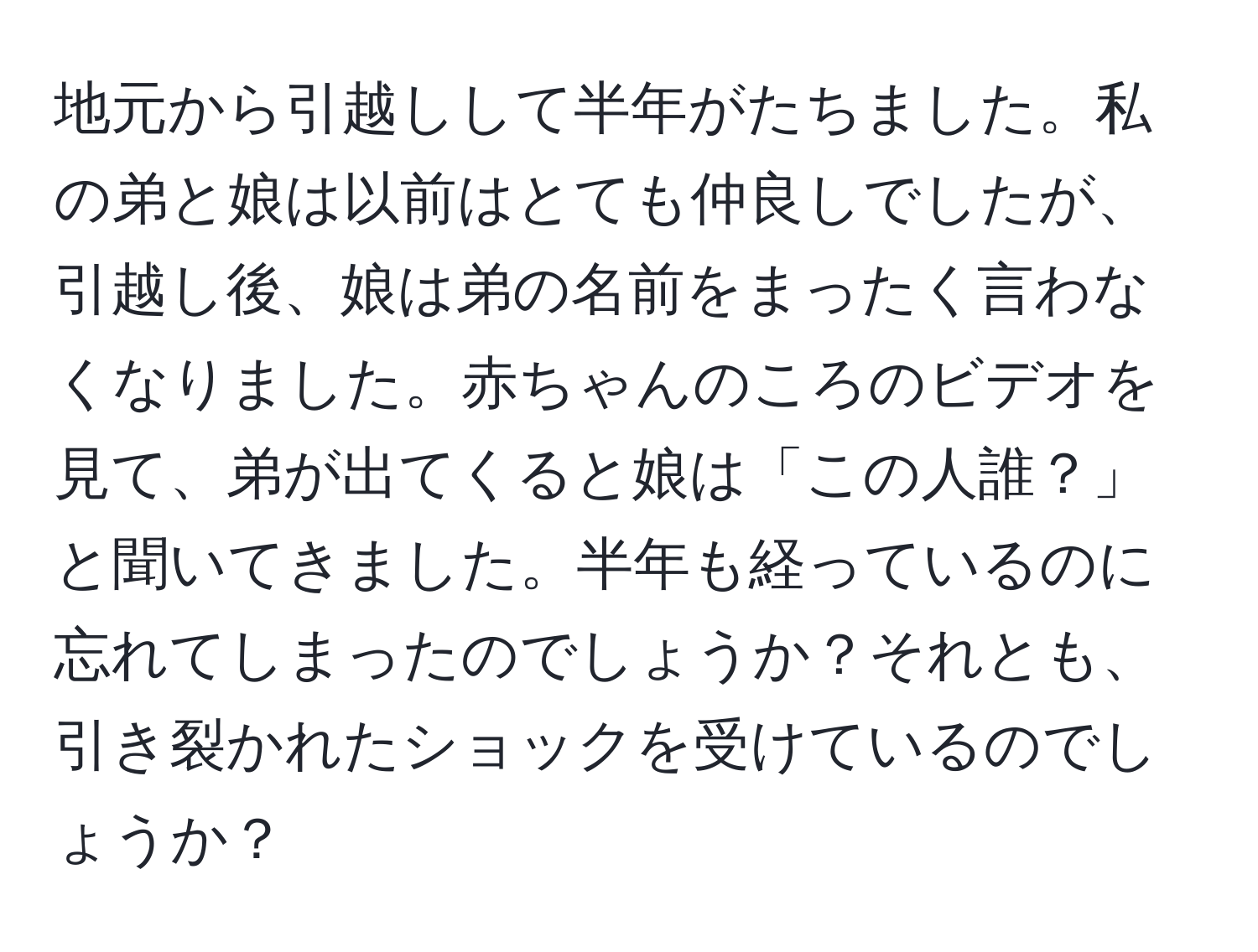 地元から引越しして半年がたちました。私の弟と娘は以前はとても仲良しでしたが、引越し後、娘は弟の名前をまったく言わなくなりました。赤ちゃんのころのビデオを見て、弟が出てくると娘は「この人誰？」と聞いてきました。半年も経っているのに忘れてしまったのでしょうか？それとも、引き裂かれたショックを受けているのでしょうか？