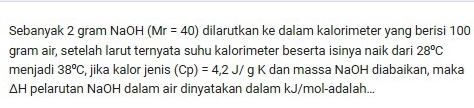 Sebanyak 2 gram NaOH (Mr=40) dilarutkan ke dalam kalorimeter yang berisi 100
gram air, setelah larut ternyata suhu kalorimeter beserta isinya naik dari 28°C
menjadi 38°C , jika kalor jenis (Cp)=4,2J/g K dan massa NaOH diabaikan, maka
△ H pelarutan NaOH dalam air dinyatakan dalam kJ/mol -adalah...