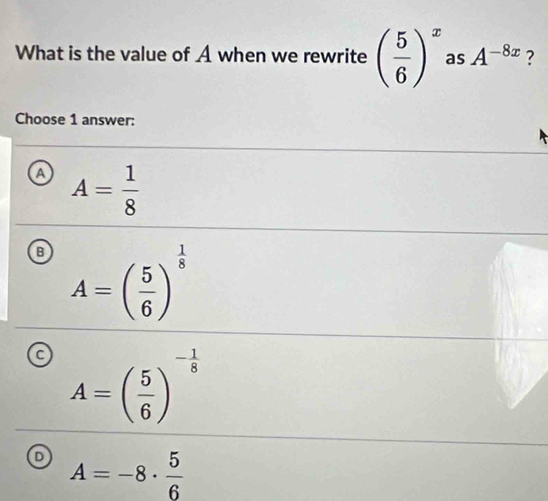 What is the value of A when we rewrite ( 5/6 )^x as A^(-8x) ?
Choose 1 answer:
a A= 1/8 
B A=( 5/6 )^ 1/8 
C A=( 5/6 )^- 1/8 
D A=-8·  5/6 