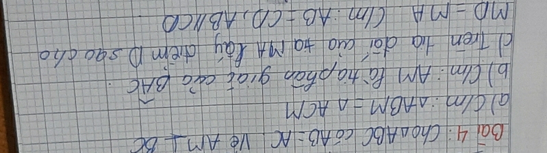 Qā 4. Cho △ ABCCoverline OAB=AC Ve AM⊥ BC
ald/m: △ ABM=△ ACM
b)Um: Am PáZiaphān giat cao widehat BAC. 
d Tren tig dāi aio ta rign lay dièm p sqocho
MD=MAC/m : AB=CD, AB//CD