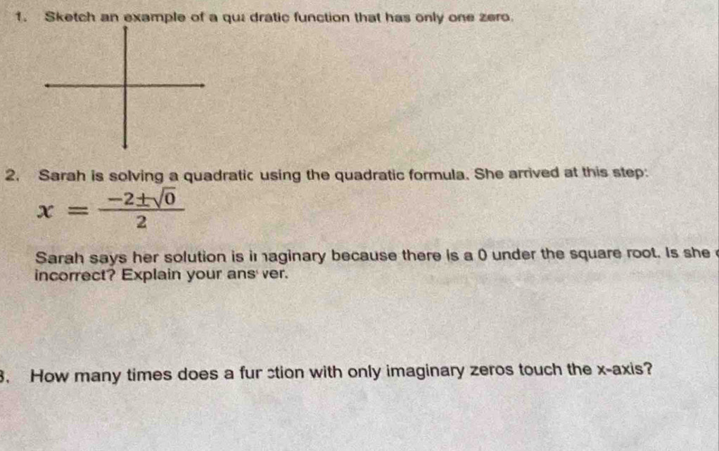 Sketch an example of a qui dratic function that has only one zero. 
2. Sarah is solving a quadratic using the quadratic formula. She arrived at this step:
x= (-2± sqrt(0))/2 
Sarah says her solution is im aginary because there is a () under the square root. Is she 
incorrect? Explain your ans' ver. 
3. How many times does a fur stion with only imaginary zeros touch the x-axis?