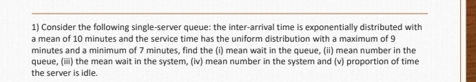 Consider the following single-server queue: the inter-arrival time is exponentially distributed with 
a mean of 10 minutes and the service time has the uniform distribution with a maximum of 9
minutes and a minimum of 7 minutes, find the (i) mean wait in the queue, (ii) mean number in the 
queue, (iii) the mean wait in the system, (iv) mean number in the system and (v) proportion of time 
the server is idle.