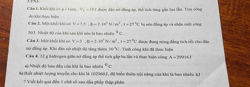 TN3: 
Câu 1. Khối khí có p=1atm, V_1=10ell được dãn nở đẳng áp, thể tích tăng gần hai lần. Tìm công 
do khí thực hiện 
Câu 2. Một khối khí có V=7,5, phi =2· 10^5N/m^2, t=27°C bị nén đẳng áp và nhận một công
50J. Nhiệt độ của khí sau khi nén là bao nhiêu^0C. 
Câu 3. Một khối khí có V=3,widehat ?=2· 10^5N/m^2, t=27°C được đung nóng đẳng tích rồi cho dãn 
nở đẳng áp. Khi dãn nở nhiệt độ tăng thêm 30°C Tính công khí đã thưc hiện 
Câu 4. 12 g hidrogen giãn nở đẳng áp thể tích gấp ba lần và thực hiện công A=29916J
a) Nhiệt độ ban đầu của khí là bao nhiêu^0C
b) Biết nhiệt lượng truyền cho khí là 102960J, độ biến thiên nội năng của khí là bao nhiêu kJ 
? Viết kết quả đến 1 chữ số sau dầu phầy thập phân