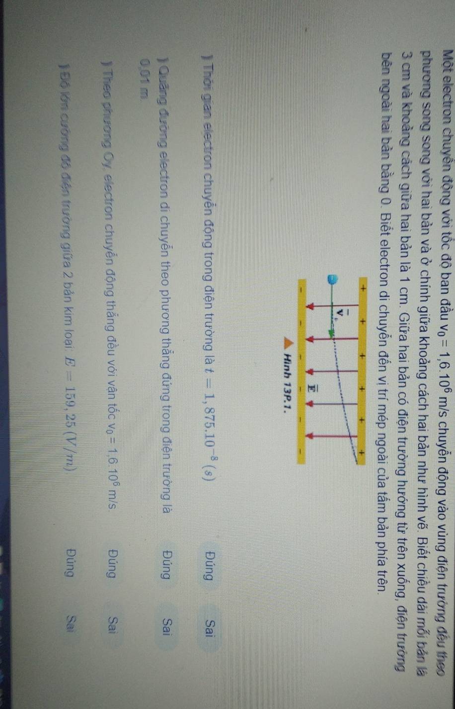 Một electron chuyền động với tốc độ ban đầu v_0=1,6.10^6m/s chuyễn động vào vùng điện trường đều theo 
phương song song với hai bản và ở chính giữa khoảng cách hai bản như hình vẽ. Biết chiều dài mỗi bản là
3 cm và khoảng cách giữa hai bản là 1 cm. Giữa hai bản có điện trường hướng từ trên xuống, điện trường 
bên ngoài hai bản bằng 0. Biết electron di chuyễn đến vị trí mép ngoài của tấm bản phía trên. 
Thời gian electron chuyễn động trong điện trường là t=1,875.10^(-8)(s) Đúng Sai 
) Quảng đường electron di chuyễn theo phương thẳng đứng trong điện trường là Đúng Sai
0.01 m
)) Theo phương Oy, electron chuyển động thẳng đều với vận tốc v_0=1,6.10^6m/s Đúng Sai 
Độ lớn cường đô điện trường giữa 2 bản kim loại: E=159,25(V/m) Đúng Sai