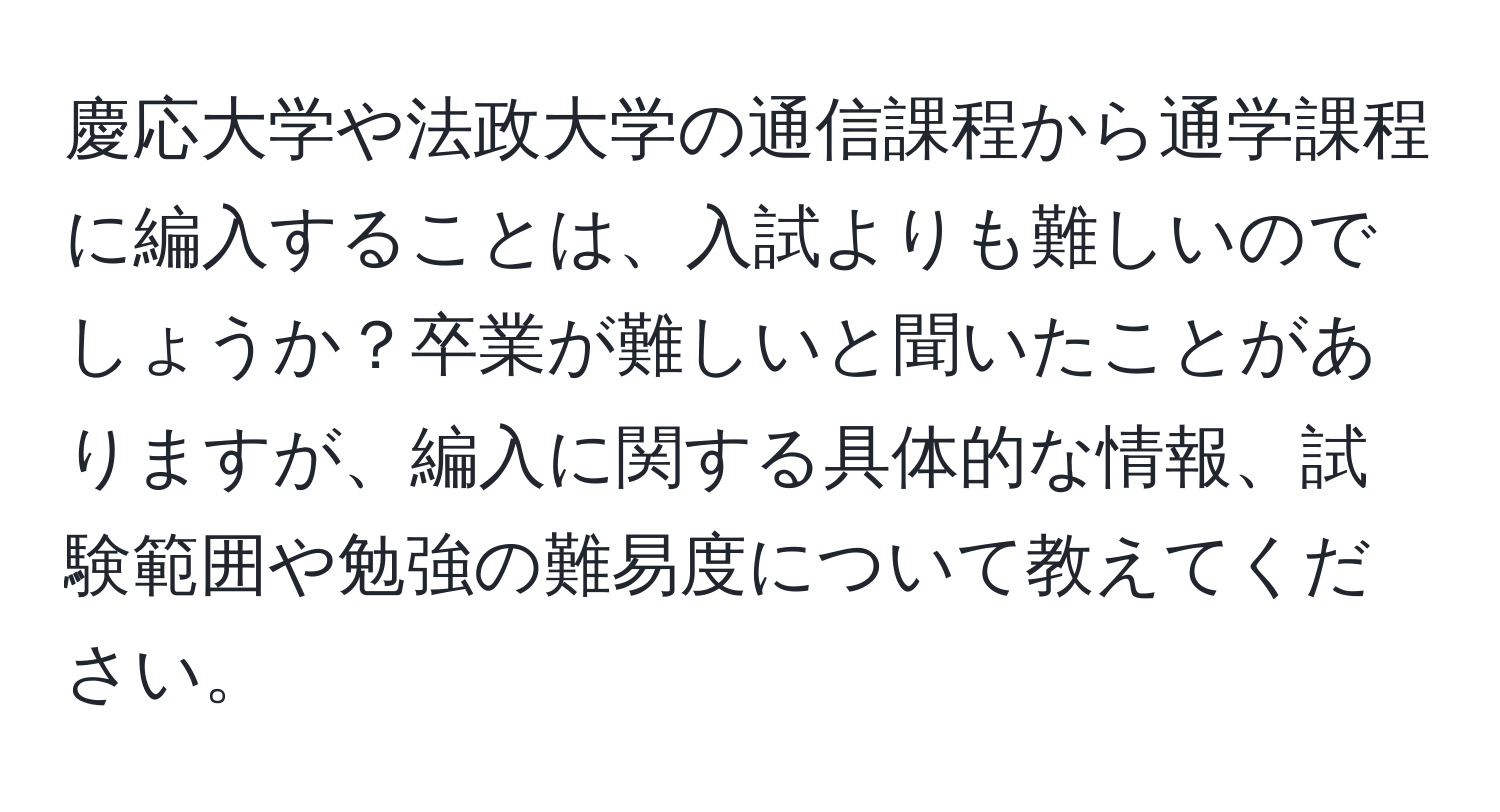 慶応大学や法政大学の通信課程から通学課程に編入することは、入試よりも難しいのでしょうか？卒業が難しいと聞いたことがありますが、編入に関する具体的な情報、試験範囲や勉強の難易度について教えてください。