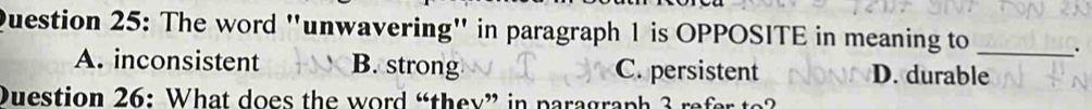 The word "unwavering" in paragraph 1 is OPPOSITE in meaning to _.
A. inconsistent B. strong C. persistent D. durable
Duestion 26: What does the word “they” in paragraph 3 r