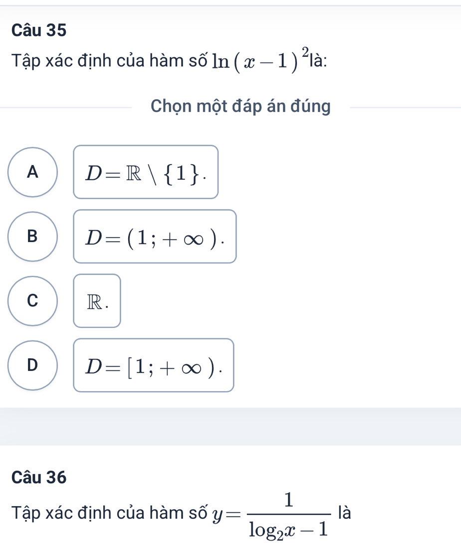 Tập xác định của hàm số ln (x-1)^2 là:
Chọn một đáp án đúng
A D=R| 1.
B D=(1;+∈fty ).
C R.
D D=[1;+∈fty ). 
Câu 36
Tập xác định của hàm số y=frac 1log _2x-1 là