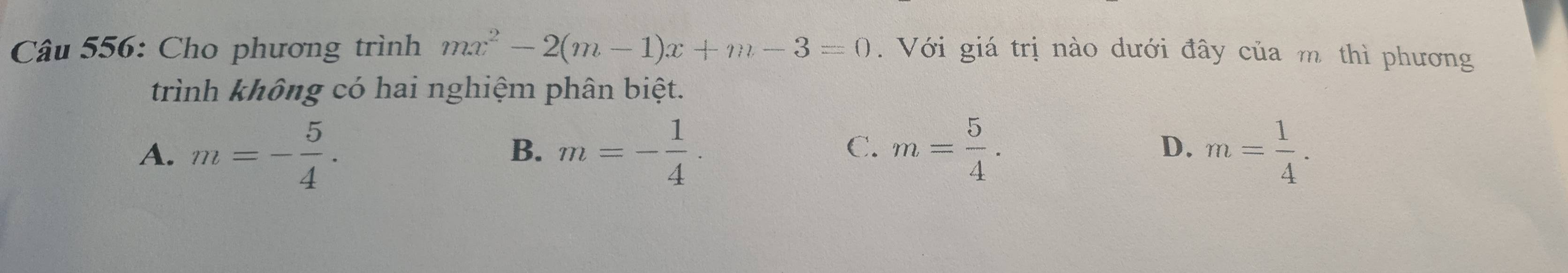 Cho phương trình mx^2-2(m-1)x+m-3=0. Với giá trị nào dưới đây của m thì phương
trình không có hai nghiệm phân biệt.
A. m=- 5/4 . m=- 1/4 . m= 5/4 . m= 1/4 . 
B、
C.
D.