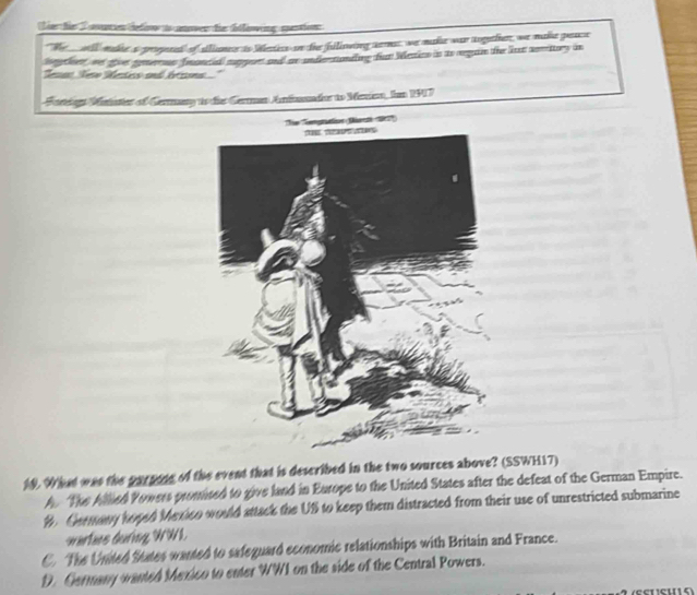 er fr T an i detire i nowen die ftlinwing mentien
"We will madie a pregaeat of alime is Wetecs on the biliowing sernat, we make was togethior, we make peae
hyther ot gvt gerous froncil magent and ae undertonding fur blesio in ts agan the lut seritury in
lesa Nee ates and brins.'
Forlogn Maiatter of Germary to dies German Anfonader to Menen, Ian 1917
The Tempretion Os t
19. What was the parpine of the event that is described in the two sources above? (SSWH17)
A The Allied Yowers promised to give land in Europe to the United States after the defeat of the German Empire.
B Geemany toged Mexico would sttack the US to keep them distracted from their use of unrestricted submarine
warlaes during WWI.
C. The Unted States wanted to safeguard economic relationships with Britain and France.
D. Germany wanted Mexico to enter WWI on the side of the Central Powers.