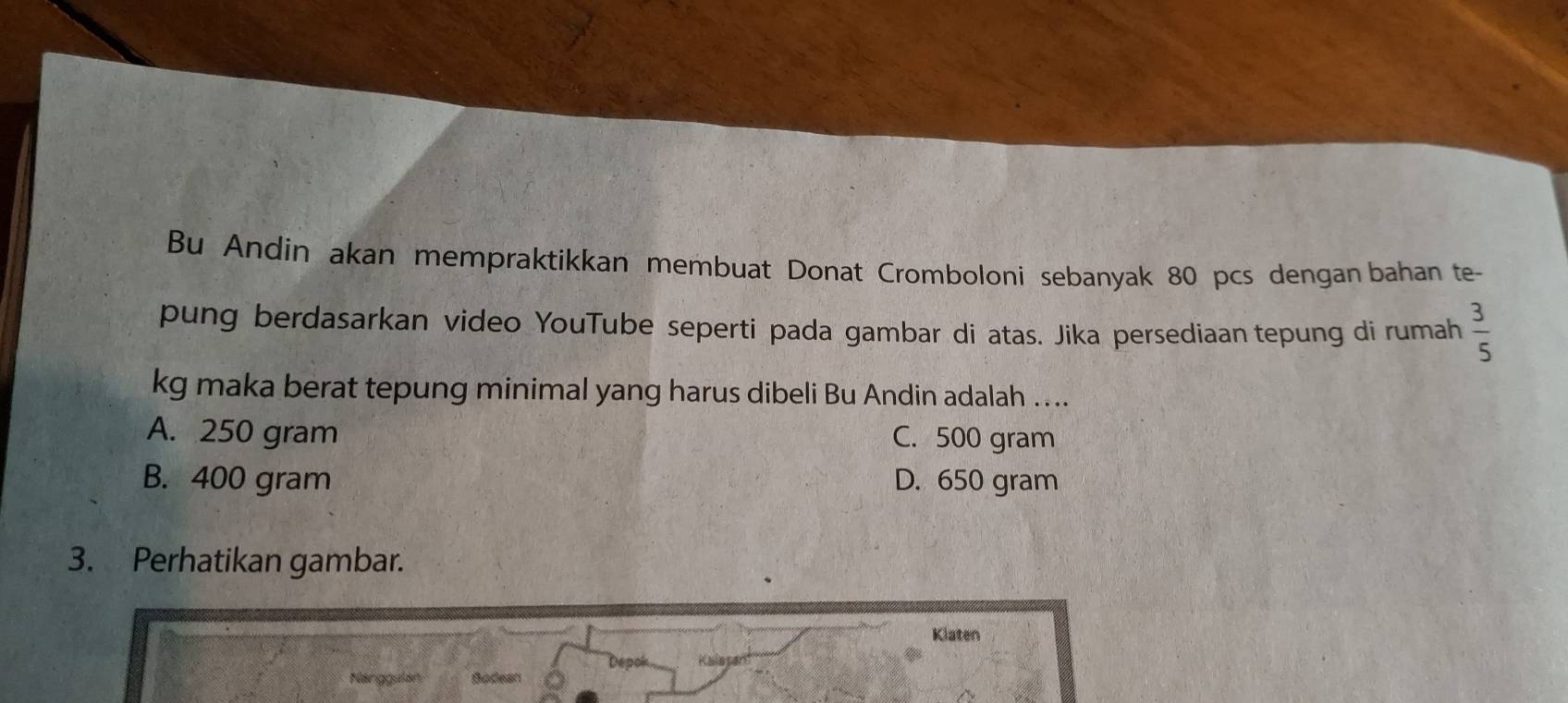 Bu Andin akan mempraktikkan membuat Donat Cromboloni sebanyak 80 pcs dengan bahan te-
pung berdasarkan video YouTube seperti pada gambar di atas. Jika persediaan tepung di rumah  3/5 
kg maka berat tepung minimal yang harus dibeli Bu Andin adalah …...
A. 250 gram C. 500 gram
B. 400 gram D. 650 gram
3. Perhatikan gambar.
Klaten
Depok Kalesán
Nlanggalan Bodean