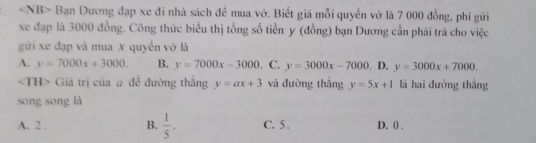 Bạn Dương đạp xe đi nhà sách để mua vở. Biết giá mỗi quyền vở là 7 000 đồng, phí gửi
xe đạp là 3000 đồng. Công thức biểu thị tổng số tiền y (đồng) bạn Dương cần phải trả cho việc
gửi xe đạp và mua X quyển vở là
A. y=7000x+3000. B. y=7000x-3000 、 C. y=3000x-7000 D. y=3000x+7000.
Giá trị của # đề đường thắng y=ax+3 và đường thắng y=5x+1 là hai dường thắng
song sōng là
A. 2. B.  1/5 . C. 5. D. 0.