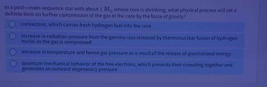 In a post—main-sequence star with about 1 M 。 whose core is shrinking, what physical process will set a
definite limit on further compression of the gas in the core by the force of gravity?
convection, which carries fresh hydrogen fuel into the core
increase in radiation pressure from the gamma rays released by thermonuclear fusion of hydrogen
nuclei as the gas is compressed
increase in temperature and hence gas pressure as a result of the release of gravitational energy
quantum mechanical behavior of the free electrons, which prevents their crowding together and
generates an outward degeneracy pressure