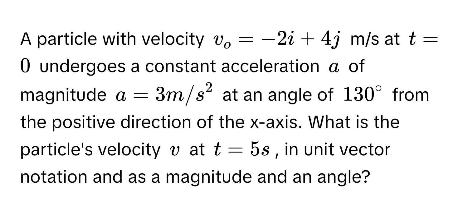 A particle with velocity $v_o = -2i + 4j$ m/s at $t = 0$ undergoes a constant acceleration $a$ of magnitude $a = 3 m/s^2$ at an angle of $130°$ from the positive direction of the x-axis. What is the particle's velocity $v$ at $t = 5s$, in unit vector notation and as a magnitude and an angle?