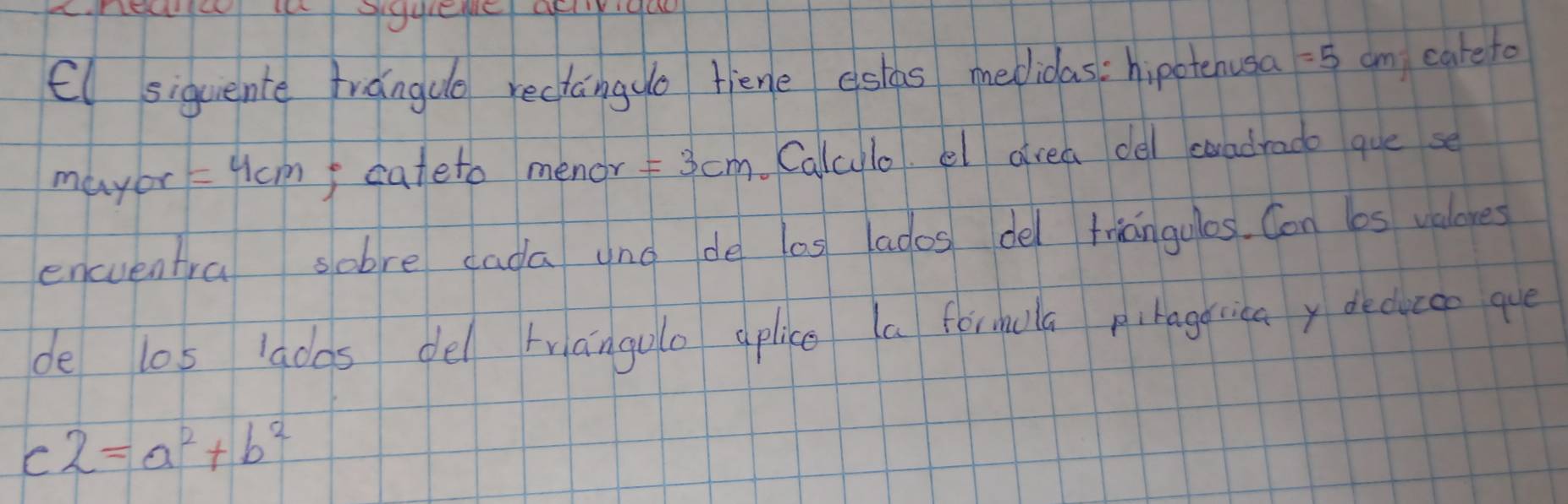 El siquente trangue rectango fiene eslas medidas: hipotenusa =5 am carefo 
mayor =4cm I cateto menor =3cm Caluulo el drea del coadrado que se 
encventra sobre cada uno de los ados del triangulos. Con 6os valores 
de los adas del trangulo aplice a forhola pibageicay deducce que 
C 2=a^2+b^2