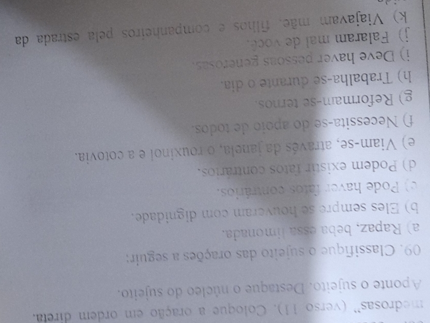 medrosas'' (verso 11). Coloque a oração em ordem direta. 
Aponte o sujeito. Destaque o núcleo do sujeito. 
09. Classifique o sujeito das orações a seguir: 
a) Rapaz, beba essa limonada. 
b) Eles sempre se houveram com dignidade. 
c) Pode haver fatos contrários. 
d) Podem existir fatos contrários. 
e) Viam-se, através da janela, o rouxinol e a cotovia. 
f) Necessita-se do apoio de todos. 
g) Reformam-se ternos. 
h) Trabalha-se durante o dia. 
i) Deve haver pessoas generosas. 
j) Falaram mal de você. 
k) Viajavam mãe, filhos e companheiros pela estrada da