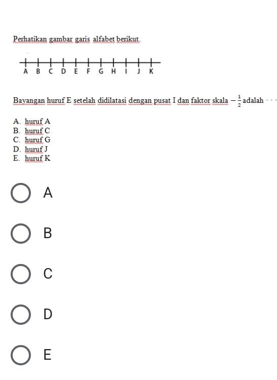 Perhatikan gambar garis alfabet berikut.
Bayangan huruf E setelah didilatasi dengan pusat I dan faktor skala - 1/2  adalah . . ·
A. huruf A
B. huruf C
C. huruf G
D. huruf J
E. huruf K
A
B
C
D
E